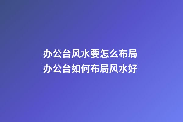 办公台风水要怎么布局 办公台如何布局风水好
